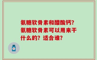 氨糖软骨素和醋酸钙？氨糖软骨素可以用来干什么的？适合谁？