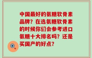 中国最好的氨糖软骨素品牌？在选氨糖软骨素的时候你们会参考进口氨糖十大排名吗？还是买国产的好点？