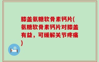 膝盖氨糖软骨素钙片(氨糖软骨素钙片对膝盖有益，可缓解关节疼痛)