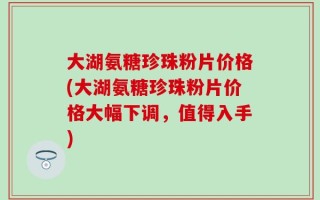 大湖氨糖珍珠粉片价格(大湖氨糖珍珠粉片价格大幅下调，值得入手)