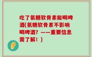 吃了氨糖软骨素能喝啤酒(氨糖软骨素不影响喝啤酒？——重要信息需了解！)
