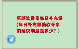 氨糖软骨素每日补充量(每日补充氨糖软骨素的建议剂量是多少？)