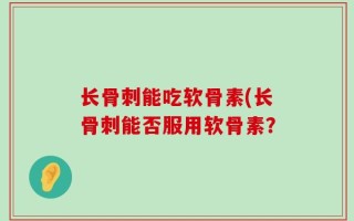 长骨刺能吃软骨素(长骨刺能否服用软骨素？
