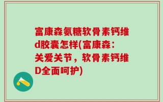 富康森氨糖软骨素钙维d胶囊怎样(富康森：关爱关节，软骨素钙维D全面呵护)