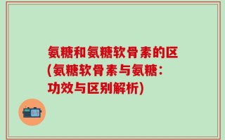 氨糖和氨糖软骨素的区(氨糖软骨素与氨糖：功效与区别解析)