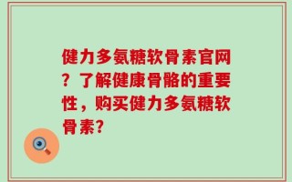 健力多氨糖软骨素官网？了解健康骨骼的重要性，购买健力多氨糖软骨素？
