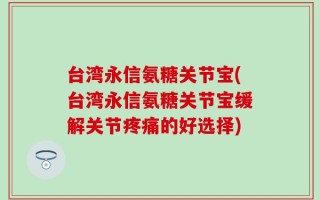 台湾永信氨糖关节宝(台湾永信氨糖关节宝缓解关节疼痛的好选择)