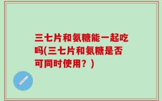 三七片和氨糖能一起吃吗(三七片和氨糖是否可同时使用？)