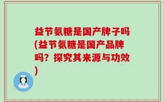 益节氨糖是国产牌子吗(益节氨糖是国产品牌吗？探究其来源与功效)