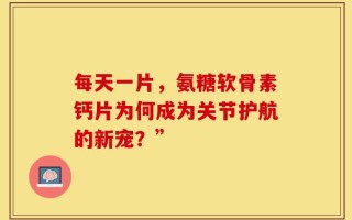 每天一片，氨糖软骨素钙片为何成为关节护航的新宠？”