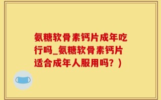 氨糖软骨素钙片成年吃行吗_氨糖软骨素钙片适合成年人服用吗？)