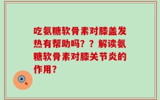 吃氨糖软骨素对膝盖发热有帮助吗？？解读氨糖软骨素对膝关节炎的作用？