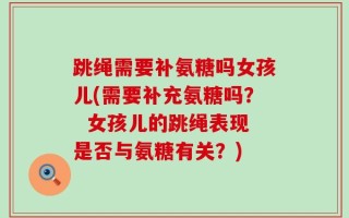 跳绳需要补氨糖吗女孩儿(需要补充氨糖吗？  女孩儿的跳绳表现是否与氨糖有关？)