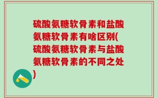 硫酸氨糖软骨素和盐酸氨糖软骨素有啥区别(硫酸氨糖软骨素与盐酸氨糖软骨素的不同之处)