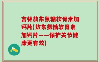吉林敖东氨糖软骨素加钙片(敖东氨糖软骨素加钙片——保护关节健康更有效)