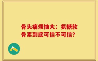 骨头痛烦恼大：氨糖软骨素到底可信不可信？