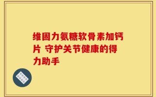 维固力氨糖软骨素加钙片 守护关节健康的得力助手