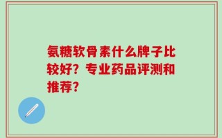氨糖软骨素什么牌子比较好？专业药品评测和推荐？