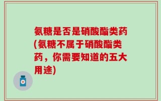 氨糖是否是硝酸酯类药(氨糖不属于硝酸酯类药，你需要知道的五大用途)