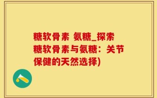 糖软骨素 氨糖_探索糖软骨素与氨糖：关节保健的天然选择)