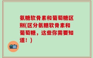 氨糖软骨素和葡萄糖区别(区分氨糖软骨素和葡萄糖，这些你需要知道！)
