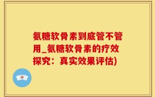 氨糖软骨素到底管不管用_氨糖软骨素的疗效探究：真实效果评估)
