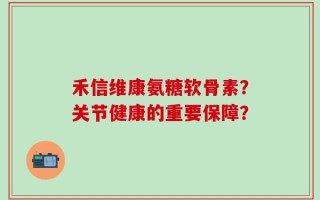 禾信维康氨糖软骨素？关节健康的重要保障？