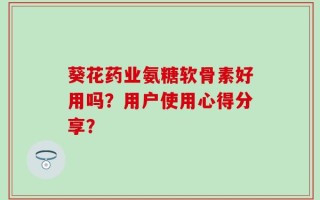 葵花药业氨糖软骨素好用吗？用户使用心得分享？