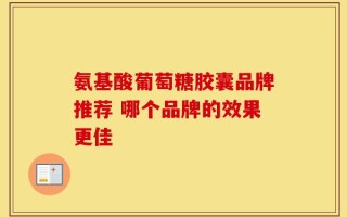 氨基酸葡萄糖胶囊品牌推荐 哪个品牌的效果更佳