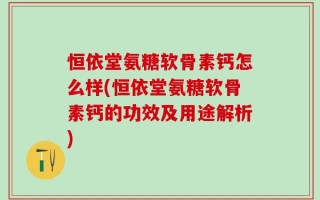 恒依堂氨糖软骨素钙怎么样(恒依堂氨糖软骨素钙的功效及用途解析)