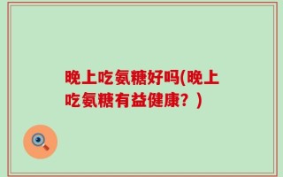 晚上吃氨糖好吗(晚上吃氨糖有益健康？)