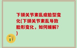 下颌关节紊乱症脸型变化(下颌关节紊乱导致脸形变化，如何缓解？)