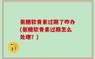氨糖软骨素过期了咋办(氨糖软骨素过期怎么处理？)