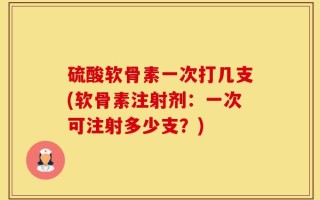 硫酸软骨素一次打几支(软骨素注射剂：一次可注射多少支？)