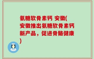 氨糖软骨素钙 安徽(安徽推出氨糖软骨素钙新产品，促进骨骼健康)