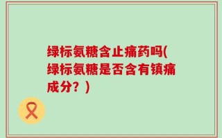 绿标氨糖含止痛药吗(绿标氨糖是否含有镇痛成分？)