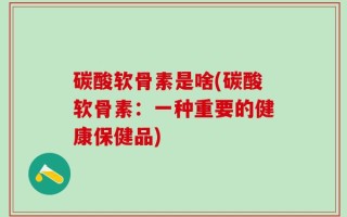 碳酸软骨素是啥(碳酸软骨素：一种重要的健康保健品)