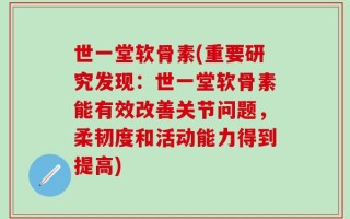 世一堂软骨素(重要研究发现：世一堂软骨素能有效改善关节问题，柔韧度和活动能力得到提高)