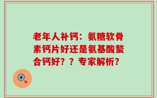 老年人补钙：氨糖软骨素钙片好还是氨基酸螯合钙好？？专家解析？