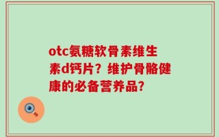 otc氨糖软骨素维生素d钙片？维护骨骼健康的必备营养品？