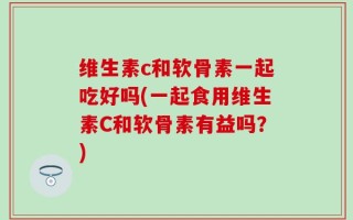 维生素c和软骨素一起吃好吗(一起食用维生素C和软骨素有益吗？)