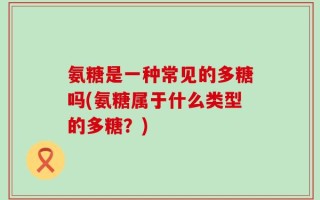 氨糖是一种常见的多糖吗(氨糖属于什么类型的多糖？)