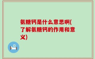 氨糖钙是什么意思啊(了解氨糖钙的作用和意义)