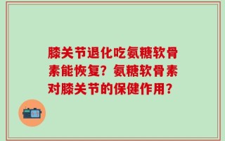 膝关节退化吃氨糖软骨素能恢复？氨糖软骨素对膝关节的保健作用？