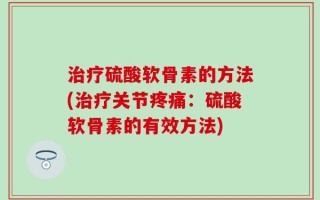治疗硫酸软骨素的方法(治疗关节疼痛：硫酸软骨素的有效方法)