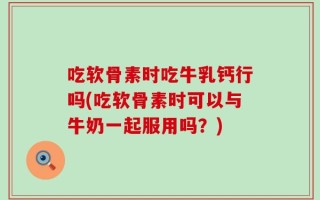 吃软骨素时吃牛乳钙行吗(吃软骨素时可以与牛奶一起服用吗？)