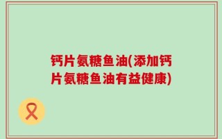 钙片氨糖鱼油(添加钙片氨糖鱼油有益健康)