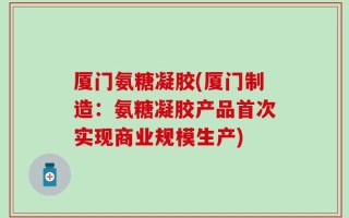 厦门氨糖凝胶(厦门制造：氨糖凝胶产品首次实现商业规模生产)