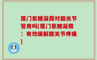 厦门氨糖凝露对膝关节管用吗(厦门氨糖凝露：有效缓解膝关节疼痛)