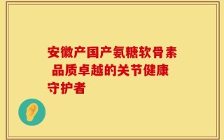 安徽产国产氨糖软骨素 品质卓越的关节健康守护者